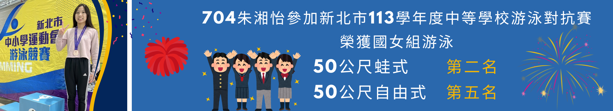 本校704朱湘怡參加新北市113學年度中等學校游泳對抗賽，榮獲國女組游泳50公尺蛙式第二名、50公尺自由式第五名